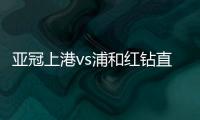 亚冠上港vs浦和红钻直播半决赛第二回合时间+地址入口