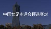 中国女足奥运会预选赛对韩国 中韩女足比赛时间确定