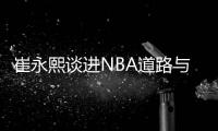 崔永熙谈进NBA道路与前辈不同：姚易百年一遇