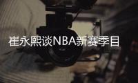 崔永熙谈NBA新赛季目标：从发展联盟打起