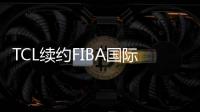 TCL续约FIBA国际篮联，彼此成就开启无限可能